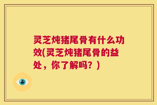 灵芝炖猪尾骨有什么功效(灵芝炖猪尾骨的益处,你了解吗?) 第1张 灵芝炖猪尾骨有什么功效(灵芝炖猪尾骨的益处,你了解吗?) 第1张