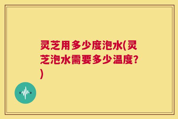 灵芝用多少度泡水(灵芝泡水需要多少温度?) 第1张 灵芝用多少度泡水(灵芝泡水需要多少温度?) 第1张