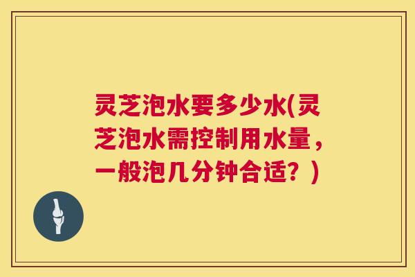 灵芝泡水要多少水(灵芝泡水需控制用水量,一般泡几分钟合适?) 第1张 灵芝泡水要多少水(灵芝泡水需控制用水量,一般泡几分钟合适?) 第1张