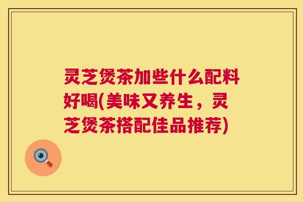 灵芝煲茶加些什么配料好喝(美味又养生,灵芝煲茶搭配佳品推荐) 第1张 灵芝煲茶加些什么配料好喝(美味又养生,灵芝煲茶搭配佳品推荐) 第1张
