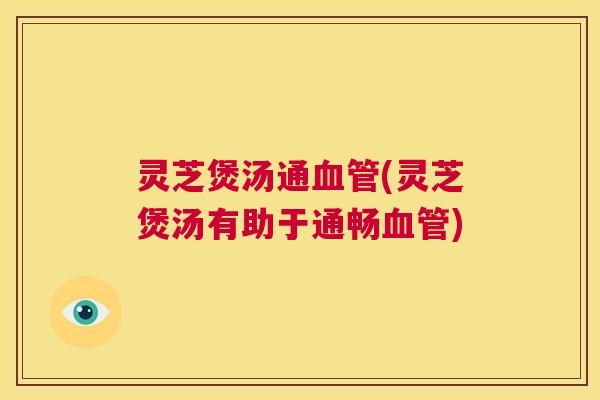灵芝煲汤通血管(灵芝煲汤有助于通畅血管) 第1张 灵芝煲汤通血管(灵芝煲汤有助于通畅血管) 第1张