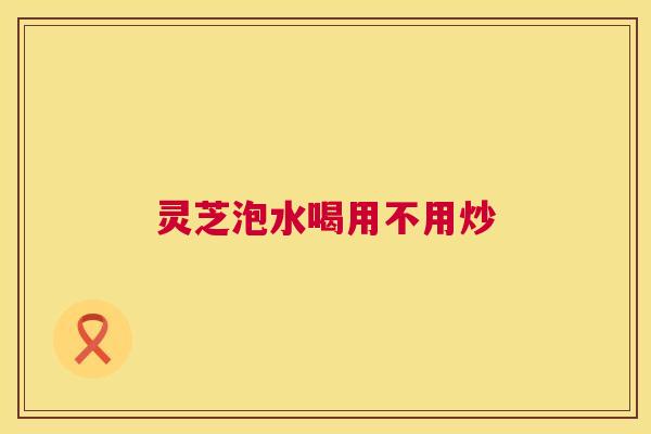 灵芝泡水喝用不用炒  第1张