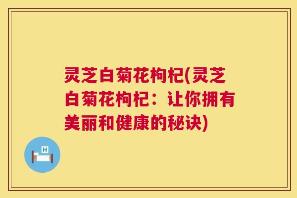 灵芝白菊花枸杞(灵芝白菊花枸杞:让你拥有美丽和健康的秘诀) 第1张 灵芝白菊花枸杞(灵芝白菊花枸杞:让你拥有美丽和健康的秘诀) 第1张