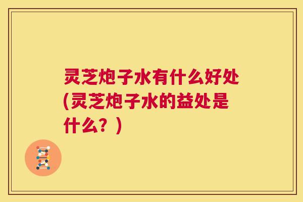 灵芝炮子水有什么好处(灵芝炮子水的益处是什么?) 第1张 灵芝炮子水有什么好处(灵芝炮子水的益处是什么?) 第1张