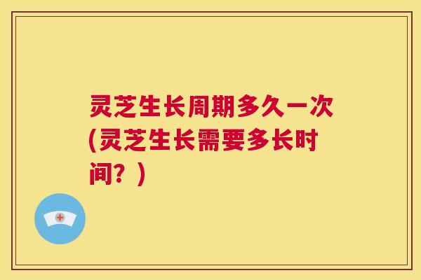灵芝生长周期多久一次(灵芝生长需要多长时间？)  第1张