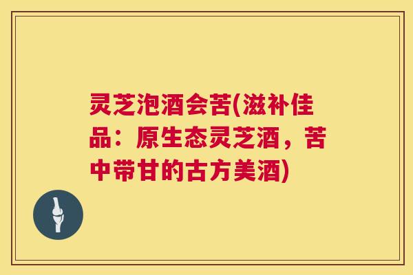 灵芝泡酒会苦(滋补佳品:原生态灵芝酒,苦中带甘的古方美酒) 第1张 灵芝泡酒会苦(滋补佳品:原生态灵芝酒,苦中带甘的古方美酒) 第1张
