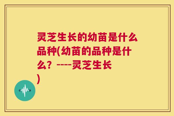 灵芝生长的幼苗是什么品种(幼苗的品种是什么?----灵芝生长) 第1张 灵芝生长的幼苗是什么品种(幼苗的品种是什么?----灵芝生长) 第1张