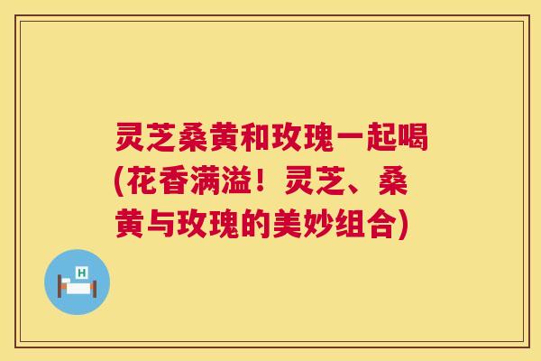 灵芝桑黄和玫瑰一起喝(花香满溢!灵芝、桑黄与玫瑰的美妙组合) 第1张 灵芝桑黄和玫瑰一起喝(花香满溢!灵芝、桑黄与玫瑰的美妙组合) 第1张