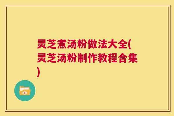 灵芝煮汤粉做法大全(灵芝汤粉制作教程合集)  第1张