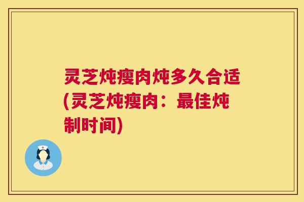 灵芝炖瘦肉炖多久合适(灵芝炖瘦肉:最佳炖制时间) 第1张 灵芝炖瘦肉炖多久合适(灵芝炖瘦肉:最佳炖制时间) 第1张