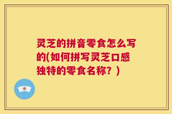 灵芝的拼音零食怎么写的(如何拼写灵芝口感独特的零食名称?) 第1张 灵芝的拼音零食怎么写的(如何拼写灵芝口感独特的零食名称?) 第1张