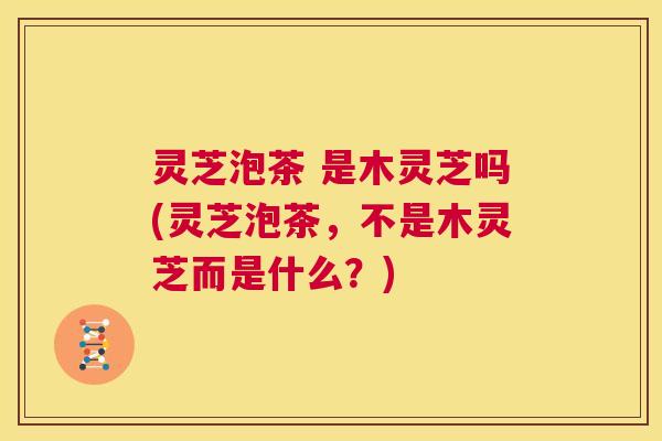 灵芝泡茶 是木灵芝吗(灵芝泡茶，不是木灵芝而是什么？)  第1张
