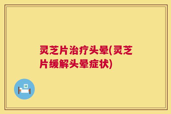 灵芝片治疗头晕(灵芝片缓解头晕症状)  第1张