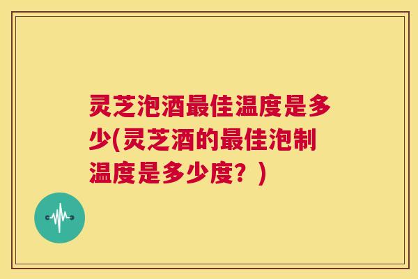灵芝泡酒最佳温度是多少(灵芝酒的最佳泡制温度是多少度?) 第1张 灵芝泡酒最佳温度是多少(灵芝酒的最佳泡制温度是多少度?) 第1张