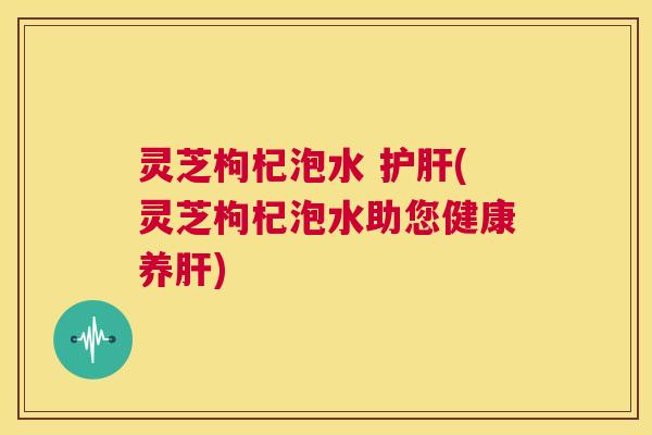 灵芝枸杞泡水 护肝(灵芝枸杞泡水助您健康养肝) 第1张 灵芝枸杞泡水 护肝(灵芝枸杞泡水助您健康养肝) 第1张