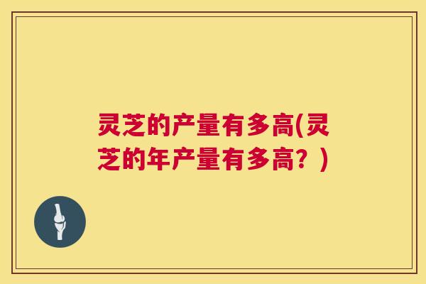灵芝的产量有多高(灵芝的年产量有多高?) 第1张 灵芝的产量有多高(灵芝的年产量有多高?) 第1张