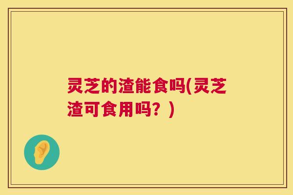 灵芝的渣能食吗(灵芝渣可食用吗？)  第1张