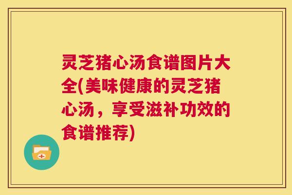 灵芝猪心汤食谱图片大全(美味健康的灵芝猪心汤，享受滋补功效的食谱推荐)  第1张