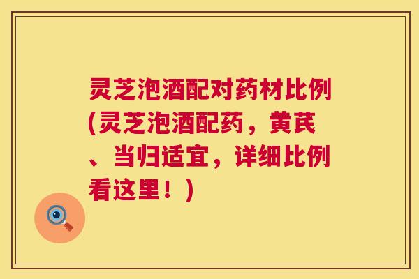 灵芝泡酒配对药材比例(灵芝泡酒配药，黄芪、当归适宜，详细比例看这里！)  第1张