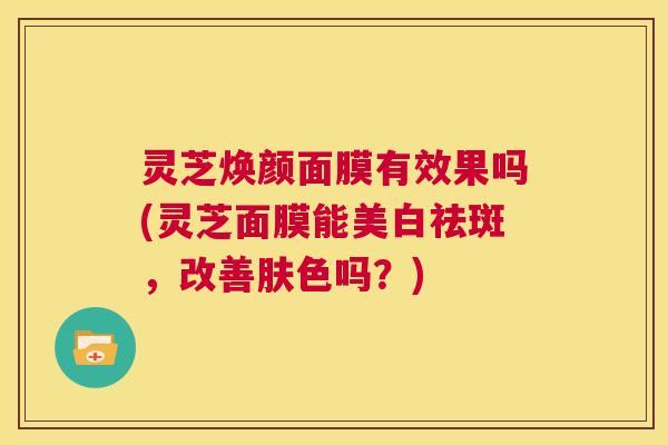 灵芝焕颜面膜有效果吗(灵芝面膜能美白祛斑,改善肤色吗?) 第1张 灵芝焕颜面膜有效果吗(灵芝面膜能美白祛斑,改善肤色吗?) 第1张