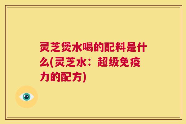 灵芝煲水喝的配料是什么(灵芝水:超级免疫力的配方) 第1张 灵芝煲水喝的配料是什么(灵芝水:超级免疫力的配方) 第1张
