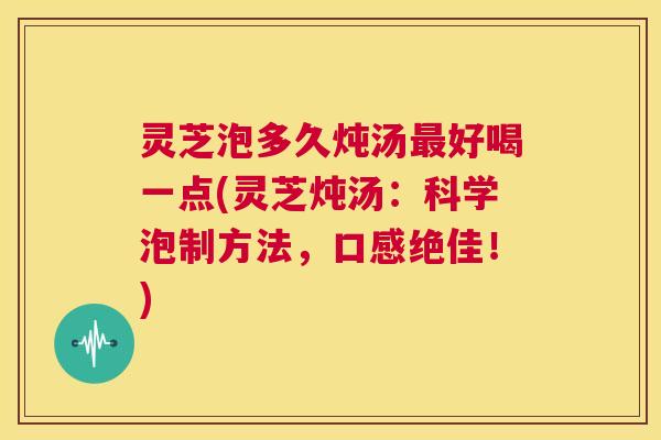 灵芝泡多久炖汤最好喝一点(灵芝炖汤：科学泡制方法，口感绝佳！)  第1张