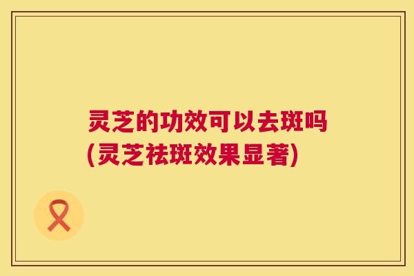 灵芝的功效可以去斑吗(灵芝祛斑效果显著) 第1张 灵芝的功效可以去斑吗(灵芝祛斑效果显著) 第1张