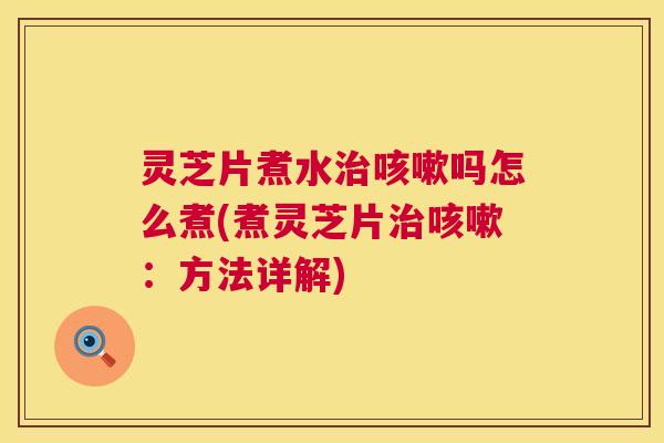 灵芝片煮水治咳嗽吗怎么煮(煮灵芝片治咳嗽：方法详解)  第1张