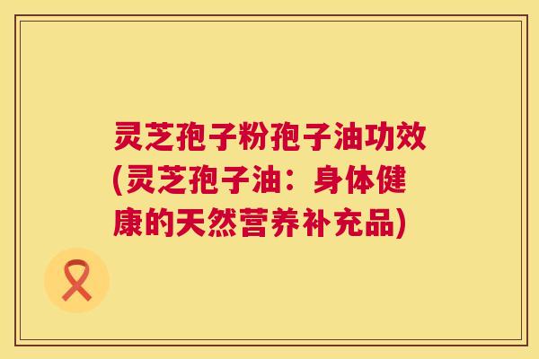 灵芝孢子粉孢子油功效(灵芝孢子油:身体健康的天然营养补充品) 第1张 灵芝孢子粉孢子油功效(灵芝孢子油:身体健康的天然营养补充品) 第1张