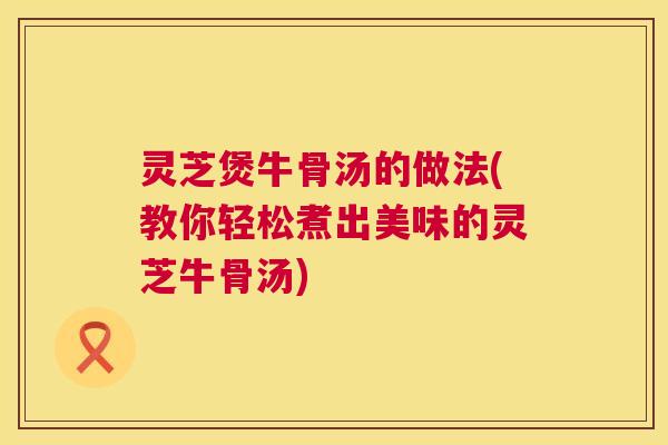 灵芝煲牛骨汤的做法(教你轻松煮出美味的灵芝牛骨汤)  第1张