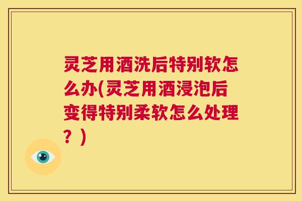 灵芝用酒洗后特别软怎么办(灵芝用酒浸泡后变得特别柔软怎么处理？)  第1张
