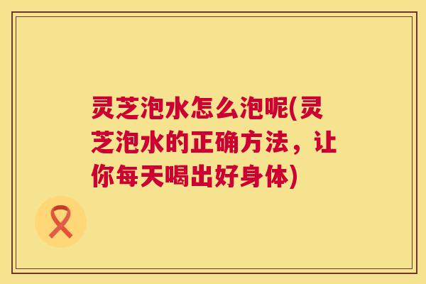 灵芝泡水怎么泡呢(灵芝泡水的正确方法,让你每天喝出好身体) 第1张 灵芝泡水怎么泡呢(灵芝泡水的正确方法,让你每天喝出好身体) 第1张