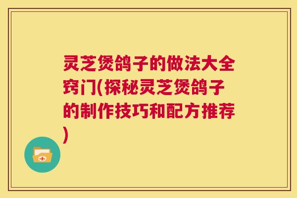 灵芝煲鸽子的做法大全窍门(探秘灵芝煲鸽子的制作技巧和配方推荐) 第1张 灵芝煲鸽子的做法大全窍门(探秘灵芝煲鸽子的制作技巧和配方推荐) 第1张