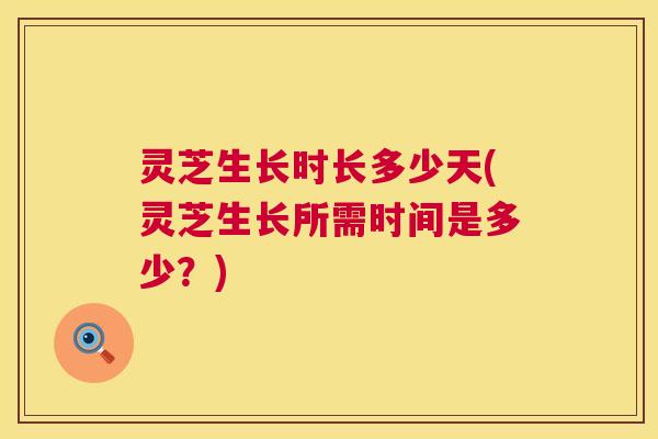 灵芝生长时长多少天(灵芝生长所需时间是多少？)  第1张