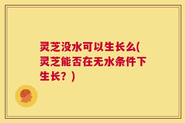 灵芝没水可以生长么(灵芝能否在无水条件下生长?) 第1张 灵芝没水可以生长么(灵芝能否在无水条件下生长?) 第1张