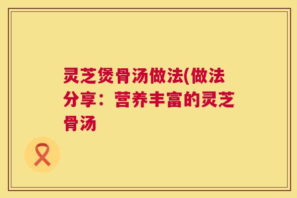灵芝煲骨汤做法(做法分享：营养丰富的灵芝骨汤  第1张