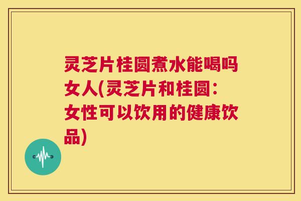 灵芝片桂圆煮水能喝吗女人(灵芝片和桂圆：女性可以饮用的健康饮品)  第1张