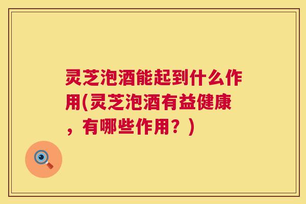 灵芝泡酒能起到什么作用(灵芝泡酒有益健康，有哪些作用？)  第1张