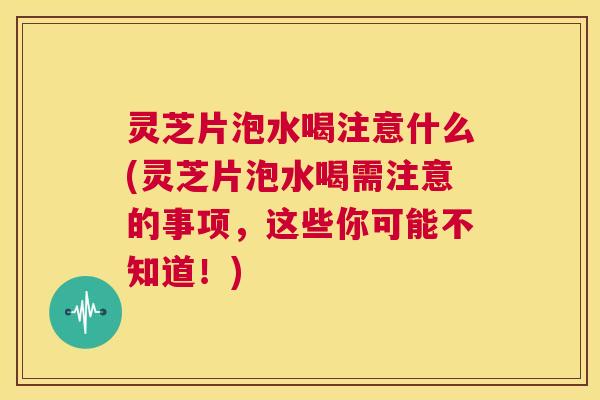 灵芝片泡水喝注意什么(灵芝片泡水喝需注意的事项,这些你可能不知道!) 第1张 灵芝片泡水喝注意什么(灵芝片泡水喝需注意的事项,这些你可能不知道!) 第1张