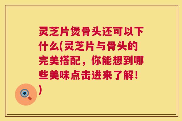灵芝片煲骨头还可以下什么(灵芝片与骨头的完美搭配,你能想到哪些美味点击进来了解!) 第1张 灵芝片煲骨头还可以下什么(灵芝片与骨头的完美搭配,你能想到哪些美味点击进来了解!) 第1张