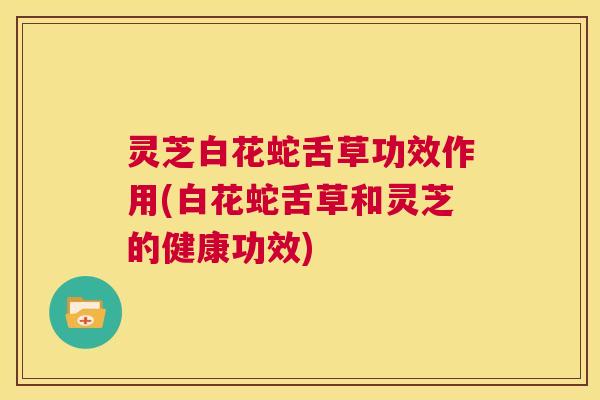 灵芝白花蛇舌草功效作用(白花蛇舌草和灵芝的健康功效)  第1张