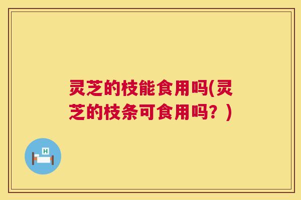 灵芝的枝能食用吗(灵芝的枝条可食用吗?) 第1张 灵芝的枝能食用吗(灵芝的枝条可食用吗?) 第1张