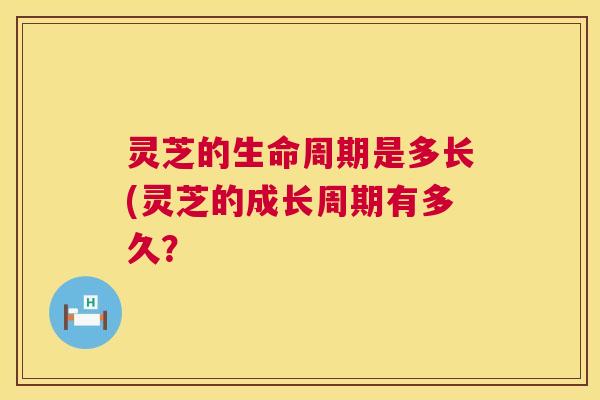 灵芝的生命周期是多长(灵芝的成长周期有多久? 第1张 灵芝的生命周期是多长(灵芝的成长周期有多久? 第1张