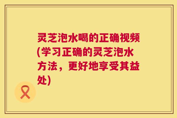 灵芝泡水喝的正确视频(学习正确的灵芝泡水方法,更好地享受其益处) 第1张 灵芝泡水喝的正确视频(学习正确的灵芝泡水方法,更好地享受其益处) 第1张