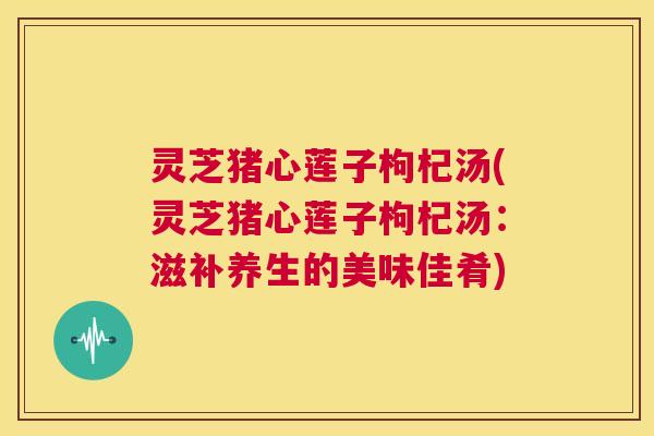 灵芝猪心莲子枸杞汤(灵芝猪心莲子枸杞汤:滋补养生的美味佳肴) 第1张 灵芝猪心莲子枸杞汤(灵芝猪心莲子枸杞汤:滋补养生的美味佳肴) 第1张
