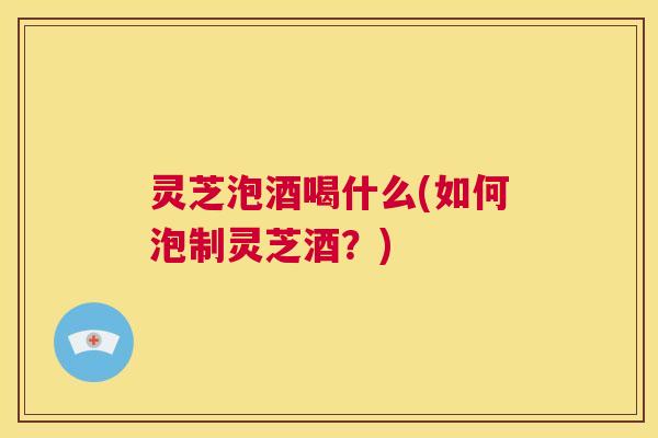 灵芝泡酒喝什么(如何泡制灵芝酒?) 第1张 灵芝泡酒喝什么(如何泡制灵芝酒?) 第1张