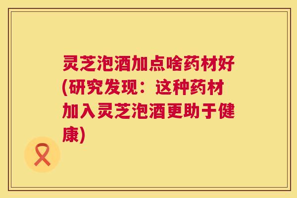 灵芝泡酒加点啥药材好(研究发现:这种药材加入灵芝泡酒更助于健康) 第1张 灵芝泡酒加点啥药材好(研究发现:这种药材加入灵芝泡酒更助于健康) 第1张