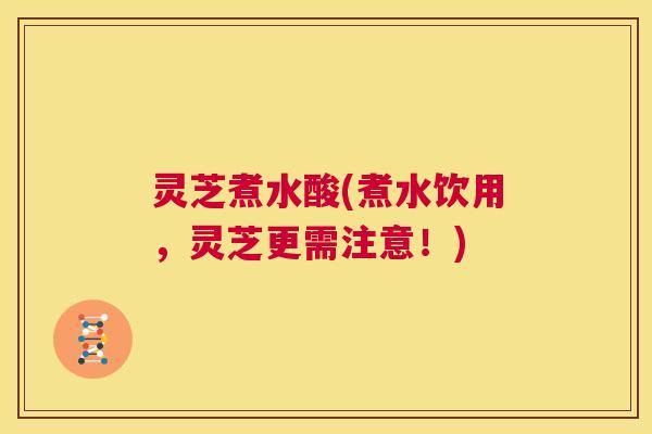 灵芝煮水酸(煮水饮用,灵芝更需注意!) 第1张 灵芝煮水酸(煮水饮用,灵芝更需注意!) 第1张