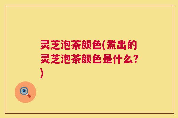 灵芝泡茶颜色(煮出的灵芝泡茶颜色是什么?) 第1张 灵芝泡茶颜色(煮出的灵芝泡茶颜色是什么?) 第1张