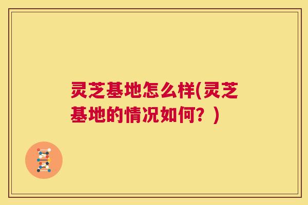 灵芝基地怎么样(灵芝基地的情况如何?) 第1张 灵芝基地怎么样(灵芝基地的情况如何?) 第1张